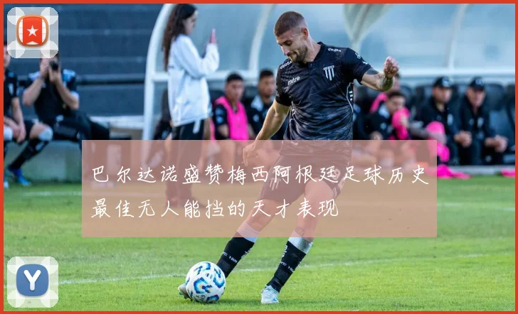 巴尔达诺盛赞梅西阿根廷足球历史最佳无人能挡的天才表现