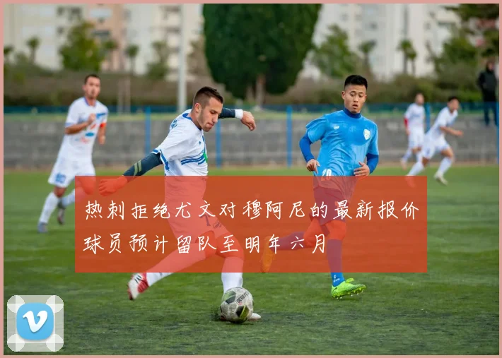 热刺拒绝尤文对穆阿尼的最新报价球员预计留队至明年六月