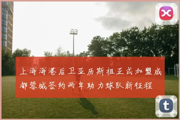 上海海港后卫亚历斯祖正式加盟成都蓉城签约两年助力球队新征程