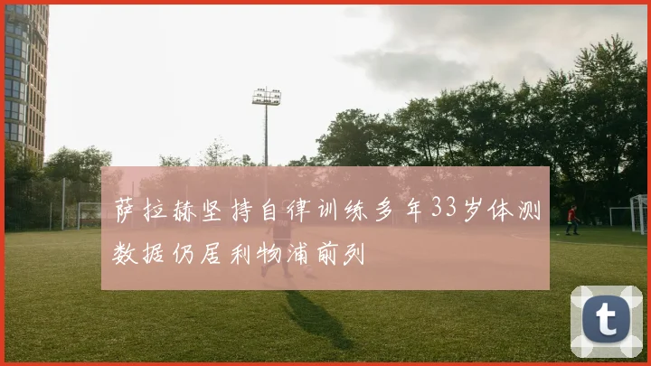 萨拉赫坚持自律训练多年33岁体测数据仍居利物浦前列