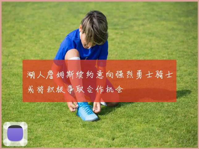 湖人詹姆斯续约意向强烈勇士骑士或将积极争取合作机会
