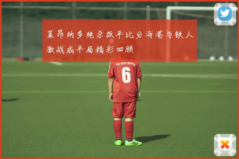 莱昂纳多绝杀扳平比分海港与铁人激战成平局精彩回顾