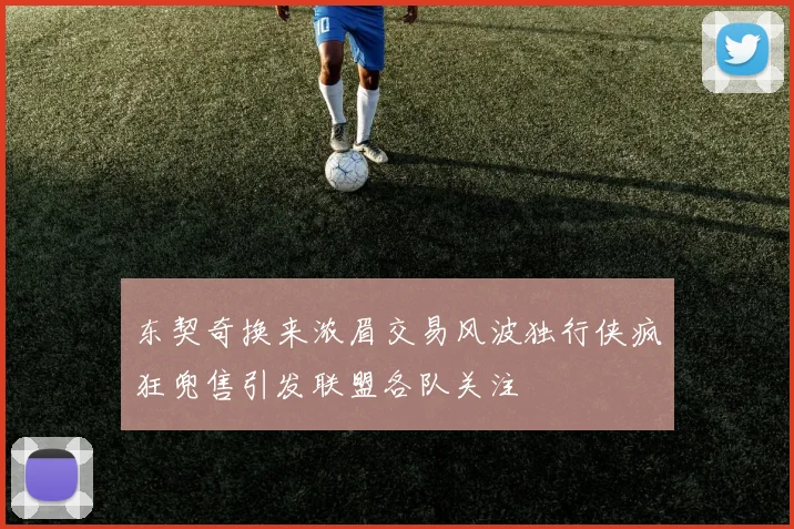 东契奇换来浓眉交易风波独行侠疯狂兜售引发联盟各队关注