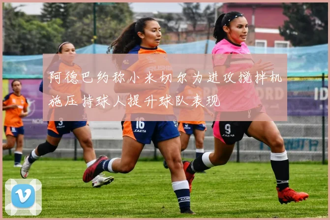 阿德巴约称小米切尔为进攻搅拌机施压持球人提升球队表现