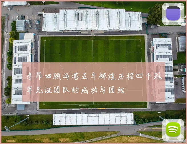 李昂回顾海港五年辉煌历程四个冠军见证团队的成功与团结