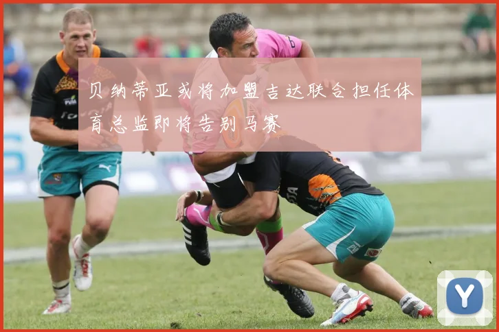 贝纳蒂亚或将加盟吉达联合担任体育总监即将告别马赛