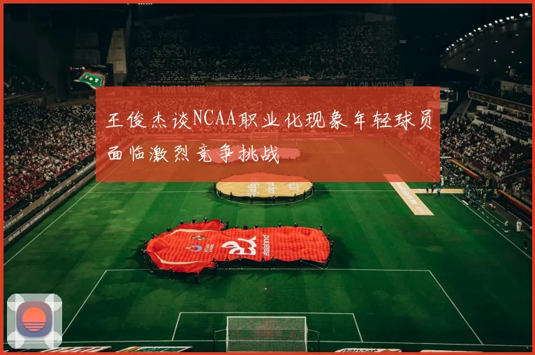 王俊杰谈NCAA职业化现象年轻球员面临激烈竞争挑战
