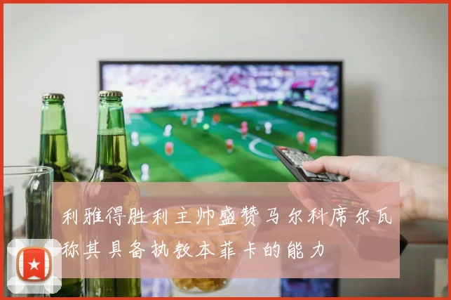 利雅得胜利主帅盛赞马尔科席尔瓦称其具备执教本菲卡的能力