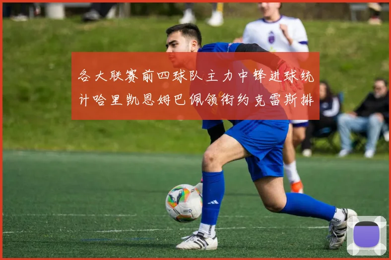各大联赛前四球队主力中锋进球统计哈里凯恩姆巴佩领衔约克雷斯排名倒数第二