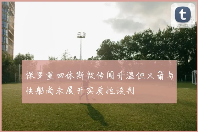 保罗重回休斯敦传闻升温但火箭与快船尚未展开实质性谈判