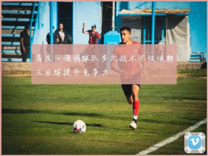 乌度卡强调球队多元战术不仅依赖三分球提升竞争力