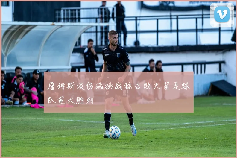 詹姆斯谈伤病挑战称击败火箭是球队重大胜利