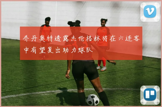 乔丹奥特透露杰伦格林将在六连客中有望复出助力球队