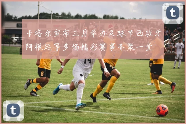 卡塔尔宣布三月举办足球节西班牙阿根廷等多场精彩赛事齐聚一堂