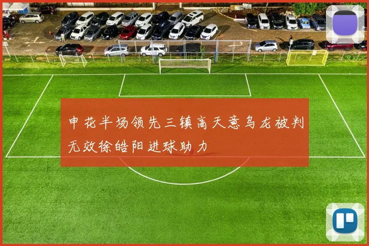申花半场领先三镇高天意乌龙被判无效徐皓阳进球助力