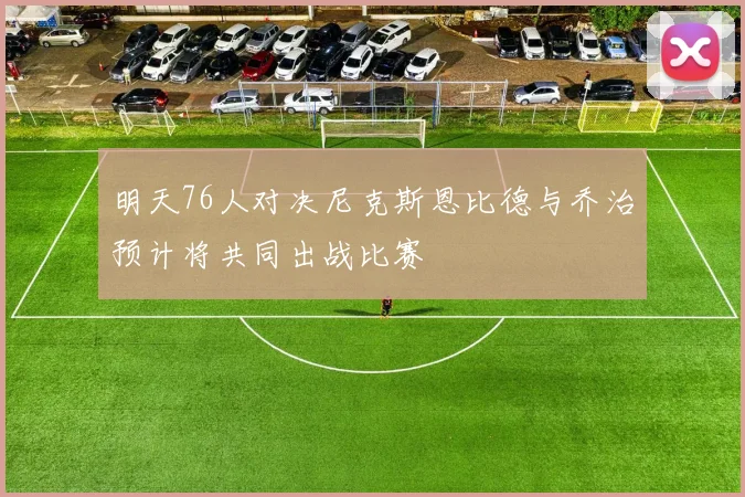 明天76人对决尼克斯恩比德与乔治预计将共同出战比赛