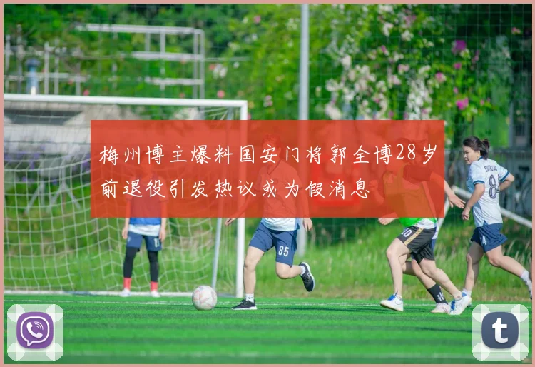 梅州博主爆料国安门将郭全博28岁前退役引发热议或为假消息