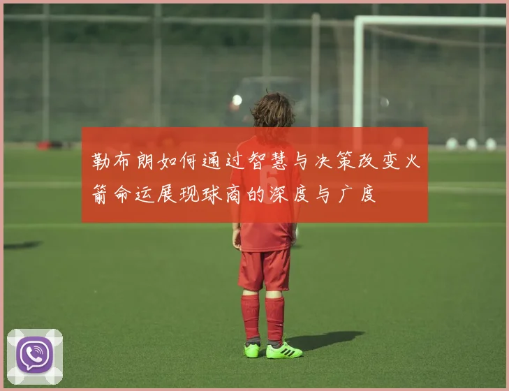 勒布朗如何通过智慧与决策改变火箭命运展现球商的深度与广度
